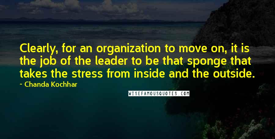 Chanda Kochhar Quotes: Clearly, for an organization to move on, it is the job of the leader to be that sponge that takes the stress from inside and the outside.