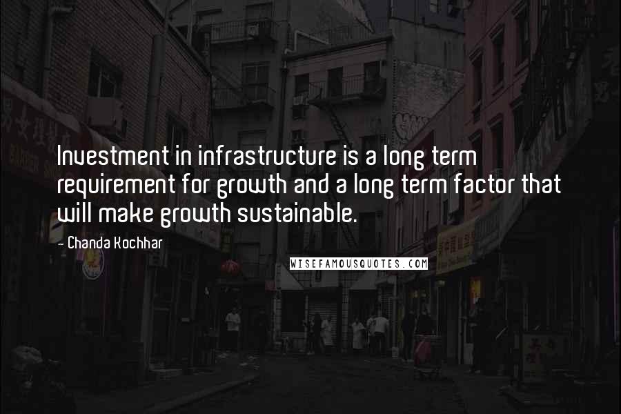 Chanda Kochhar Quotes: Investment in infrastructure is a long term requirement for growth and a long term factor that will make growth sustainable.