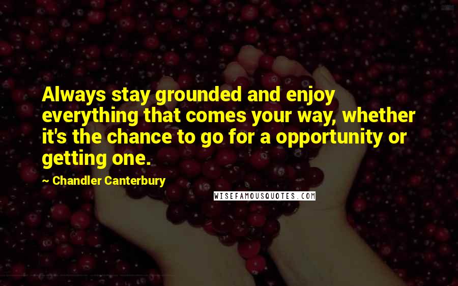 Chandler Canterbury Quotes: Always stay grounded and enjoy everything that comes your way, whether it's the chance to go for a opportunity or getting one.