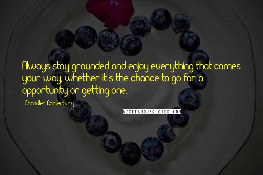 Chandler Canterbury Quotes: Always stay grounded and enjoy everything that comes your way, whether it's the chance to go for a opportunity or getting one.