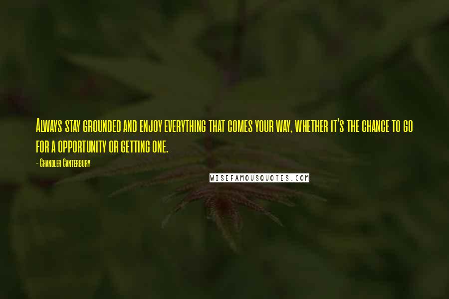 Chandler Canterbury Quotes: Always stay grounded and enjoy everything that comes your way, whether it's the chance to go for a opportunity or getting one.