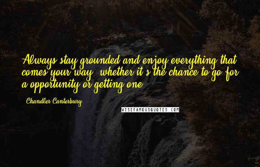Chandler Canterbury Quotes: Always stay grounded and enjoy everything that comes your way, whether it's the chance to go for a opportunity or getting one.