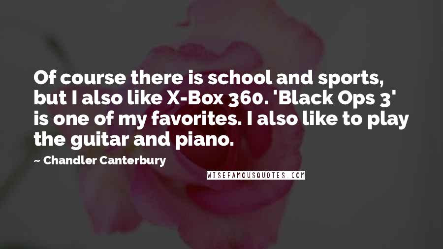 Chandler Canterbury Quotes: Of course there is school and sports, but I also like X-Box 360. 'Black Ops 3' is one of my favorites. I also like to play the guitar and piano.