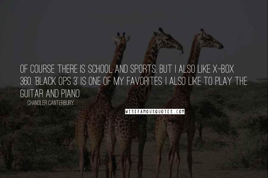 Chandler Canterbury Quotes: Of course there is school and sports, but I also like X-Box 360. 'Black Ops 3' is one of my favorites. I also like to play the guitar and piano.