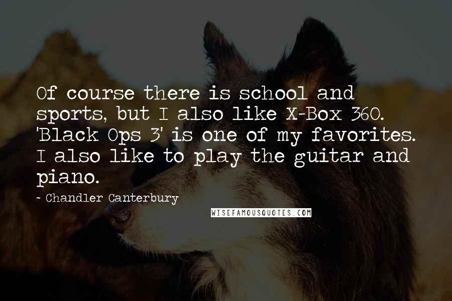 Chandler Canterbury Quotes: Of course there is school and sports, but I also like X-Box 360. 'Black Ops 3' is one of my favorites. I also like to play the guitar and piano.
