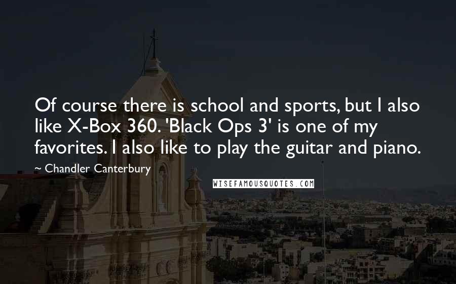Chandler Canterbury Quotes: Of course there is school and sports, but I also like X-Box 360. 'Black Ops 3' is one of my favorites. I also like to play the guitar and piano.
