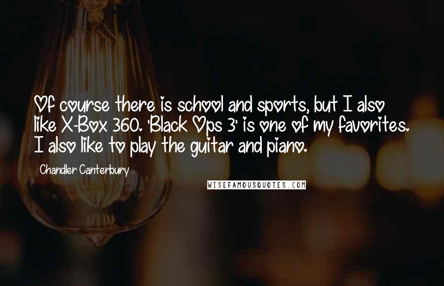 Chandler Canterbury Quotes: Of course there is school and sports, but I also like X-Box 360. 'Black Ops 3' is one of my favorites. I also like to play the guitar and piano.