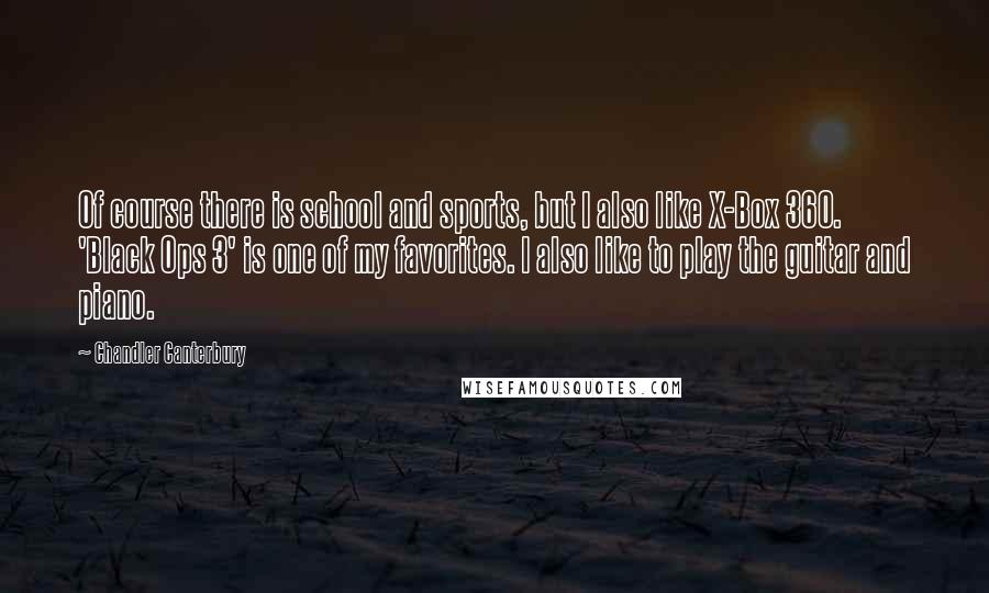 Chandler Canterbury Quotes: Of course there is school and sports, but I also like X-Box 360. 'Black Ops 3' is one of my favorites. I also like to play the guitar and piano.