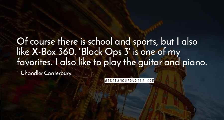 Chandler Canterbury Quotes: Of course there is school and sports, but I also like X-Box 360. 'Black Ops 3' is one of my favorites. I also like to play the guitar and piano.