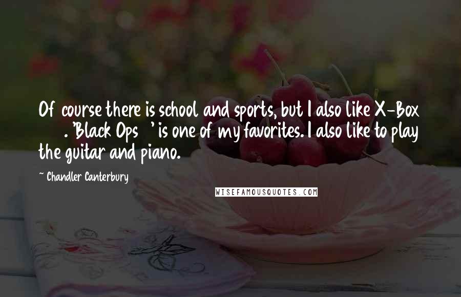 Chandler Canterbury Quotes: Of course there is school and sports, but I also like X-Box 360. 'Black Ops 3' is one of my favorites. I also like to play the guitar and piano.
