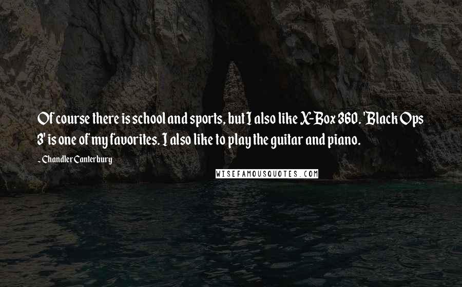 Chandler Canterbury Quotes: Of course there is school and sports, but I also like X-Box 360. 'Black Ops 3' is one of my favorites. I also like to play the guitar and piano.
