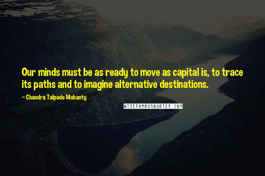 Chandra Talpade Mohanty Quotes: Our minds must be as ready to move as capital is, to trace its paths and to imagine alternative destinations.