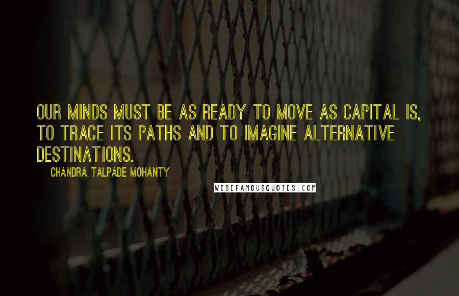 Chandra Talpade Mohanty Quotes: Our minds must be as ready to move as capital is, to trace its paths and to imagine alternative destinations.