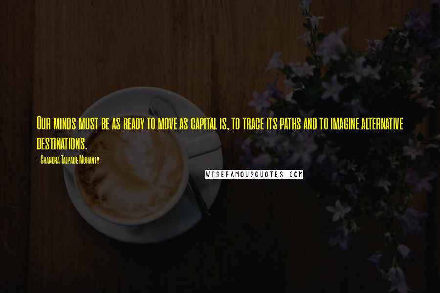 Chandra Talpade Mohanty Quotes: Our minds must be as ready to move as capital is, to trace its paths and to imagine alternative destinations.