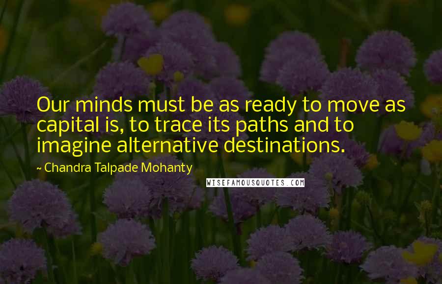 Chandra Talpade Mohanty Quotes: Our minds must be as ready to move as capital is, to trace its paths and to imagine alternative destinations.