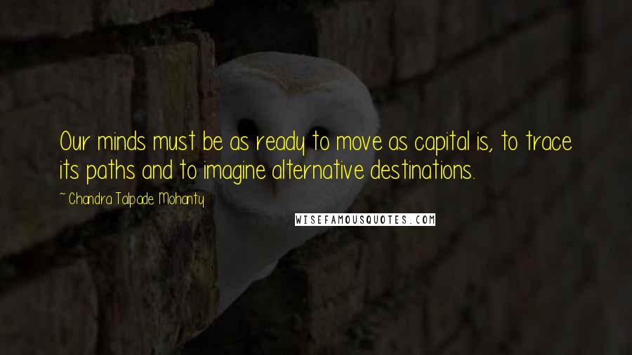 Chandra Talpade Mohanty Quotes: Our minds must be as ready to move as capital is, to trace its paths and to imagine alternative destinations.