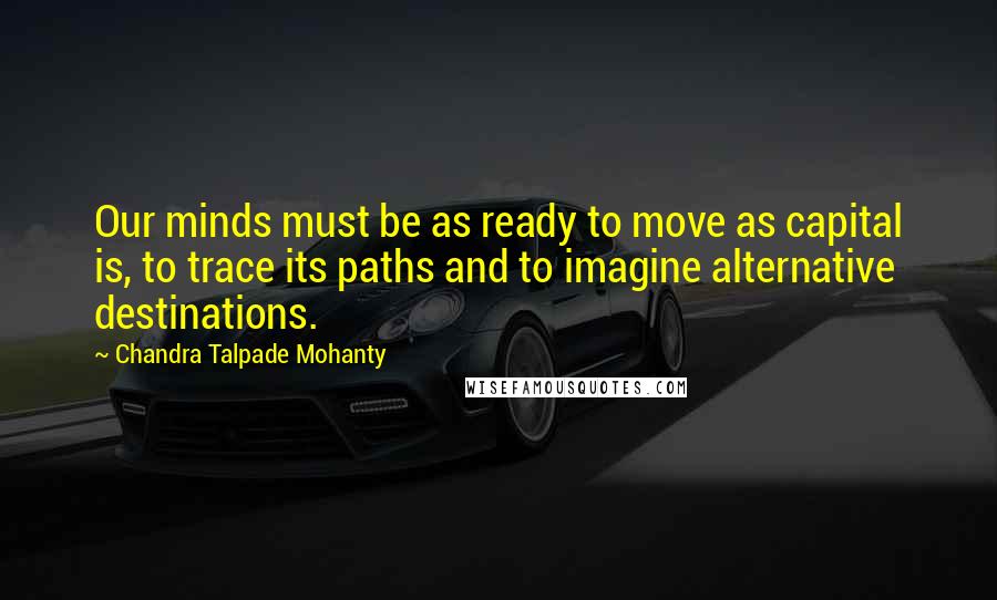 Chandra Talpade Mohanty Quotes: Our minds must be as ready to move as capital is, to trace its paths and to imagine alternative destinations.