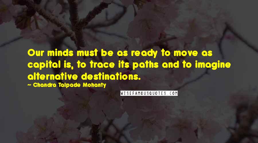 Chandra Talpade Mohanty Quotes: Our minds must be as ready to move as capital is, to trace its paths and to imagine alternative destinations.