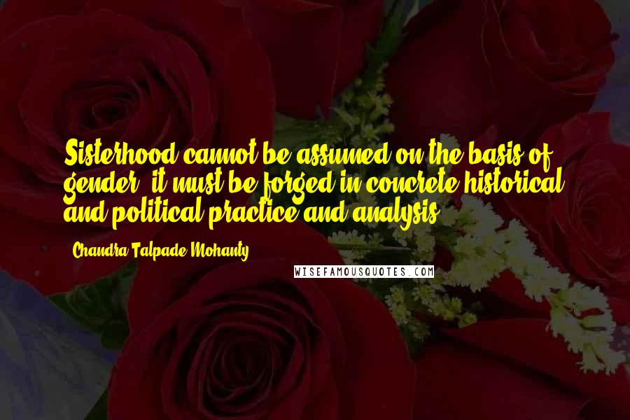 Chandra Talpade Mohanty Quotes: Sisterhood cannot be assumed on the basis of gender; it must be forged in concrete historical and political practice and analysis