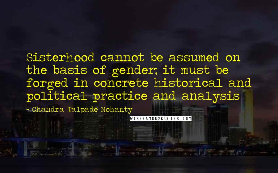 Chandra Talpade Mohanty Quotes: Sisterhood cannot be assumed on the basis of gender; it must be forged in concrete historical and political practice and analysis