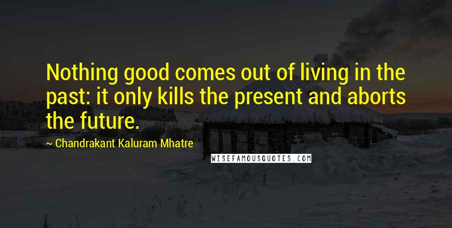 Chandrakant Kaluram Mhatre Quotes: Nothing good comes out of living in the past: it only kills the present and aborts the future.