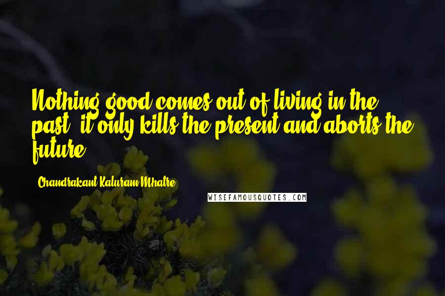 Chandrakant Kaluram Mhatre Quotes: Nothing good comes out of living in the past: it only kills the present and aborts the future.