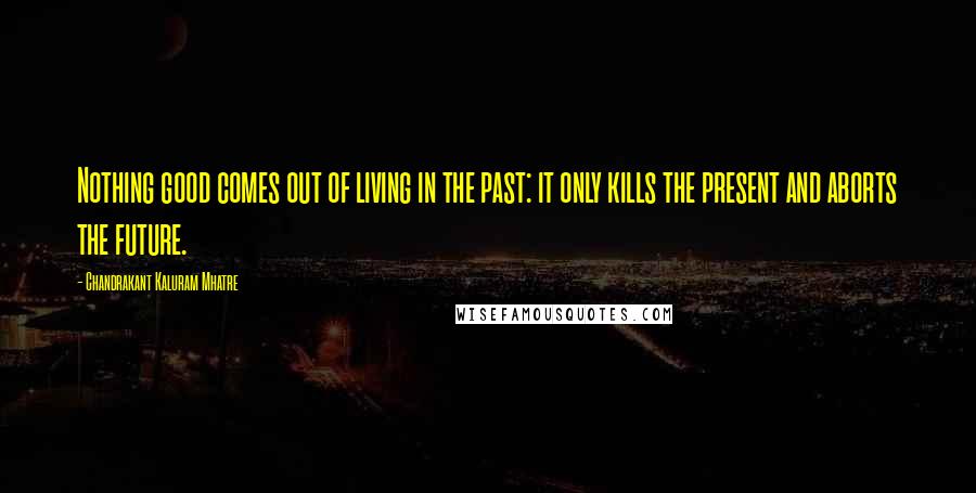 Chandrakant Kaluram Mhatre Quotes: Nothing good comes out of living in the past: it only kills the present and aborts the future.