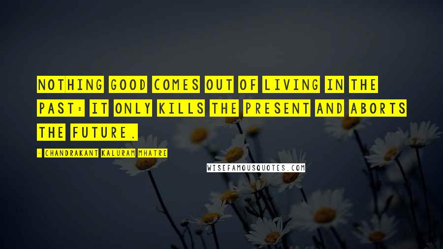 Chandrakant Kaluram Mhatre Quotes: Nothing good comes out of living in the past: it only kills the present and aborts the future.