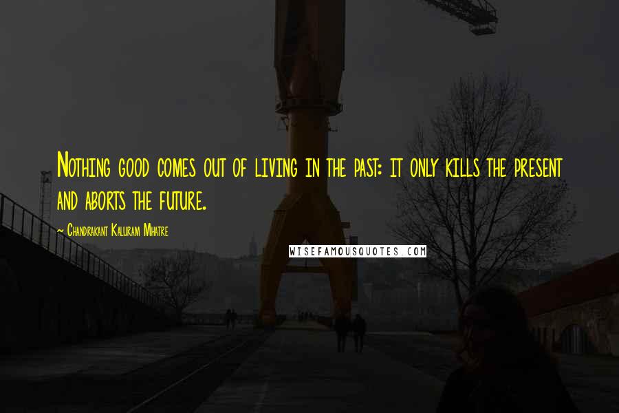 Chandrakant Kaluram Mhatre Quotes: Nothing good comes out of living in the past: it only kills the present and aborts the future.