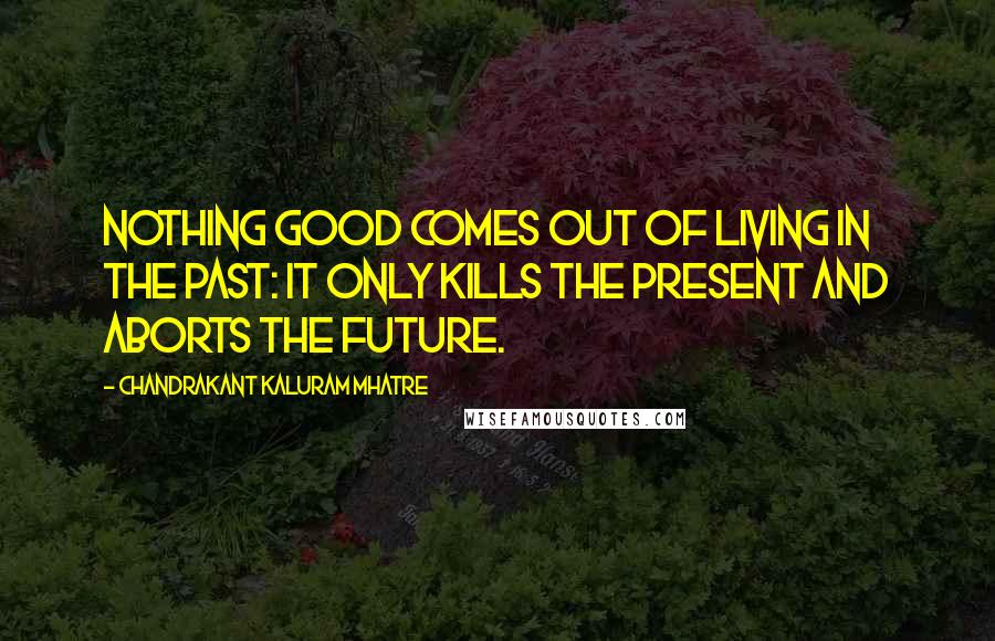 Chandrakant Kaluram Mhatre Quotes: Nothing good comes out of living in the past: it only kills the present and aborts the future.