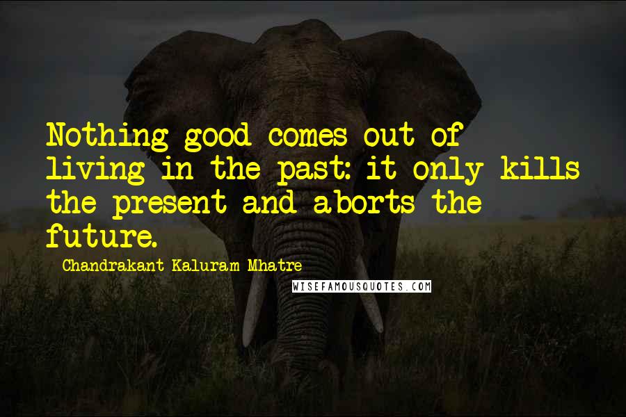 Chandrakant Kaluram Mhatre Quotes: Nothing good comes out of living in the past: it only kills the present and aborts the future.