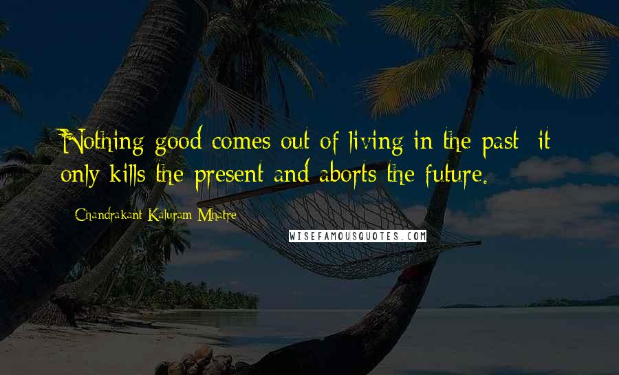 Chandrakant Kaluram Mhatre Quotes: Nothing good comes out of living in the past: it only kills the present and aborts the future.