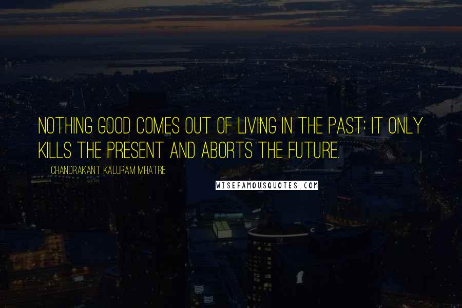 Chandrakant Kaluram Mhatre Quotes: Nothing good comes out of living in the past: it only kills the present and aborts the future.