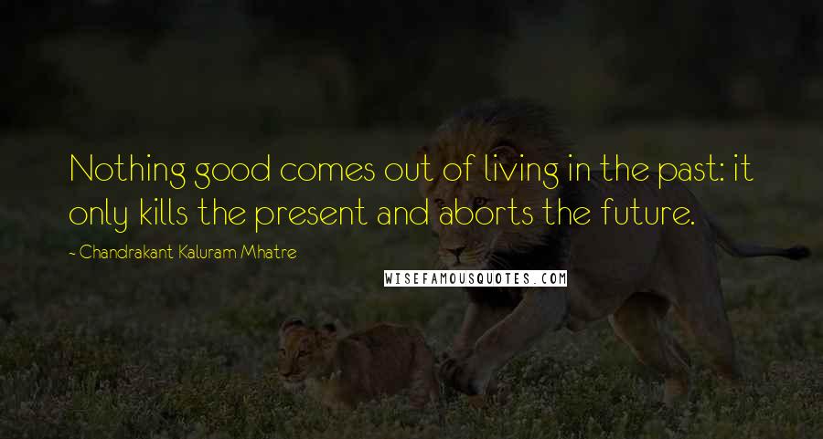 Chandrakant Kaluram Mhatre Quotes: Nothing good comes out of living in the past: it only kills the present and aborts the future.