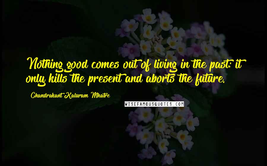 Chandrakant Kaluram Mhatre Quotes: Nothing good comes out of living in the past: it only kills the present and aborts the future.