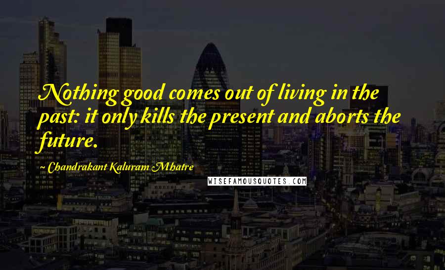 Chandrakant Kaluram Mhatre Quotes: Nothing good comes out of living in the past: it only kills the present and aborts the future.