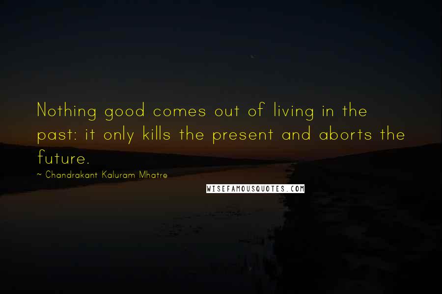 Chandrakant Kaluram Mhatre Quotes: Nothing good comes out of living in the past: it only kills the present and aborts the future.