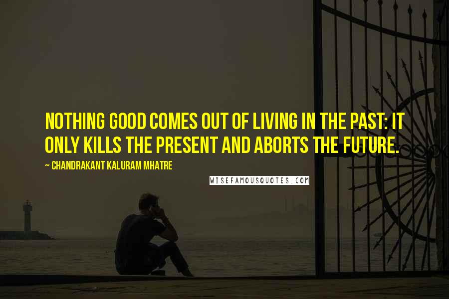 Chandrakant Kaluram Mhatre Quotes: Nothing good comes out of living in the past: it only kills the present and aborts the future.