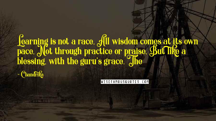 Chandrika Quotes: Learning is not a race, All wisdom comes at its own pace, Not through practice or praise, But like a blessing, with the guru's grace. The