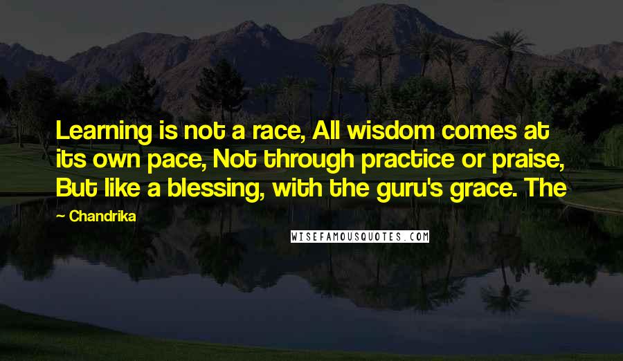 Chandrika Quotes: Learning is not a race, All wisdom comes at its own pace, Not through practice or praise, But like a blessing, with the guru's grace. The