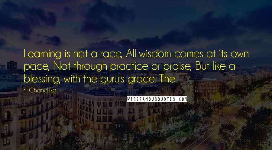 Chandrika Quotes: Learning is not a race, All wisdom comes at its own pace, Not through practice or praise, But like a blessing, with the guru's grace. The