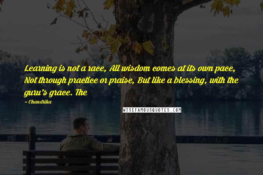 Chandrika Quotes: Learning is not a race, All wisdom comes at its own pace, Not through practice or praise, But like a blessing, with the guru's grace. The