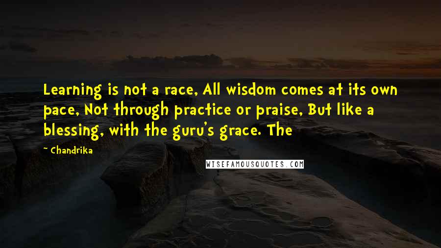 Chandrika Quotes: Learning is not a race, All wisdom comes at its own pace, Not through practice or praise, But like a blessing, with the guru's grace. The