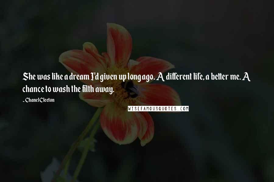 Chanel Cleeton Quotes: She was like a dream I'd given up long ago. A different life, a better me. A chance to wash the filth away.
