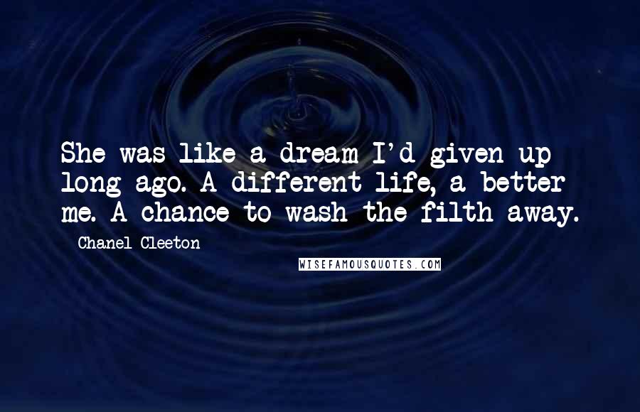 Chanel Cleeton Quotes: She was like a dream I'd given up long ago. A different life, a better me. A chance to wash the filth away.