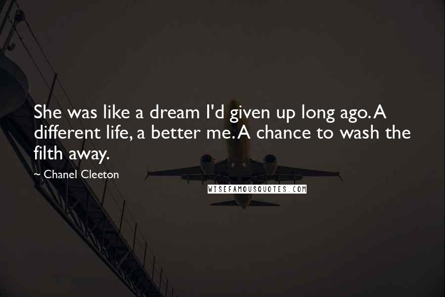 Chanel Cleeton Quotes: She was like a dream I'd given up long ago. A different life, a better me. A chance to wash the filth away.