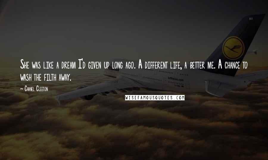 Chanel Cleeton Quotes: She was like a dream I'd given up long ago. A different life, a better me. A chance to wash the filth away.