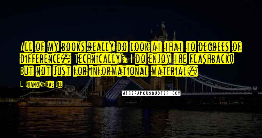 Chang-rae Lee Quotes: All of my books really do look at that to degrees of difference. Technically, I do enjoy the flashback! But not just for informational material.