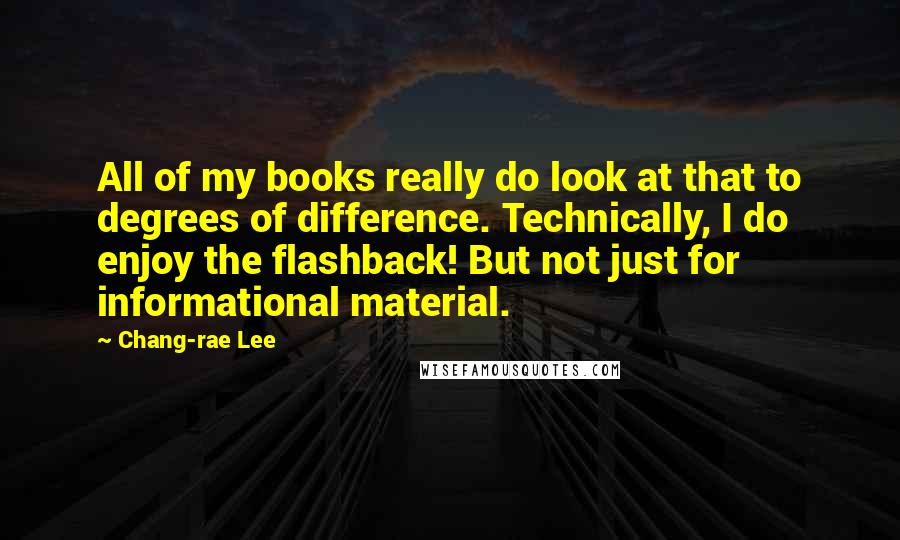 Chang-rae Lee Quotes: All of my books really do look at that to degrees of difference. Technically, I do enjoy the flashback! But not just for informational material.