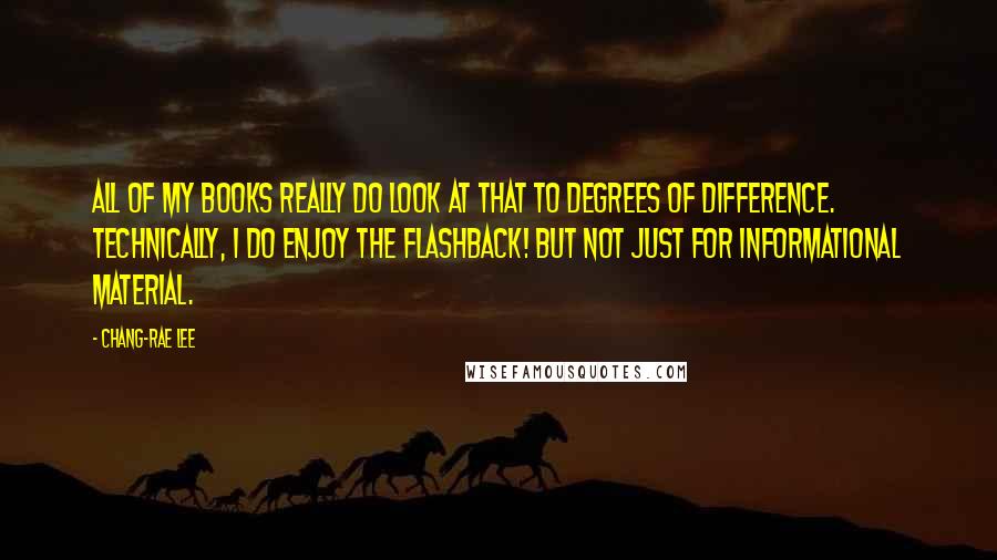 Chang-rae Lee Quotes: All of my books really do look at that to degrees of difference. Technically, I do enjoy the flashback! But not just for informational material.